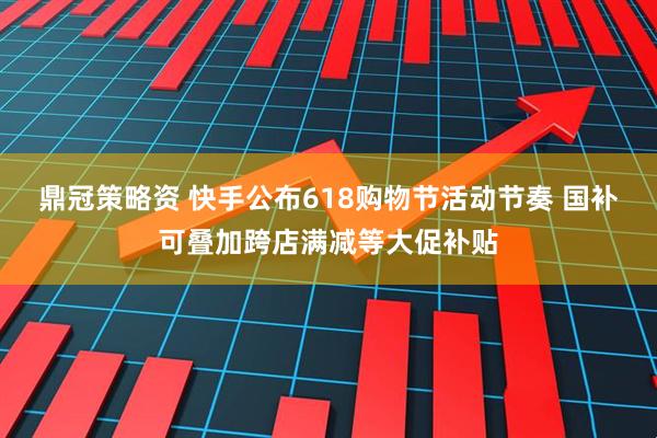 鼎冠策略资 快手公布618购物节活动节奏 国补可叠加跨店满减等大促补贴