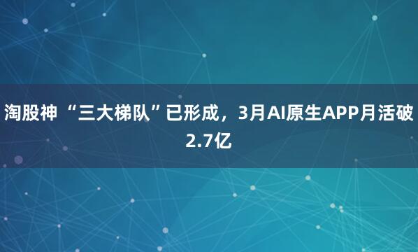 淘股神 “三大梯队”已形成，3月AI原生APP月活破2.7亿