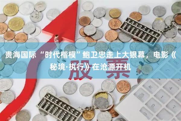 贵海国际 “时代楷模”鲍卫忠走上大银幕，电影《秘境·执行》在沧源开机
