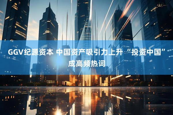 GGV纪源资本 中国资产吸引力上升 “投资中国”成高频热词