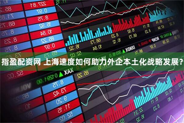 指盈配资网 上海速度如何助力外企本土化战略发展？