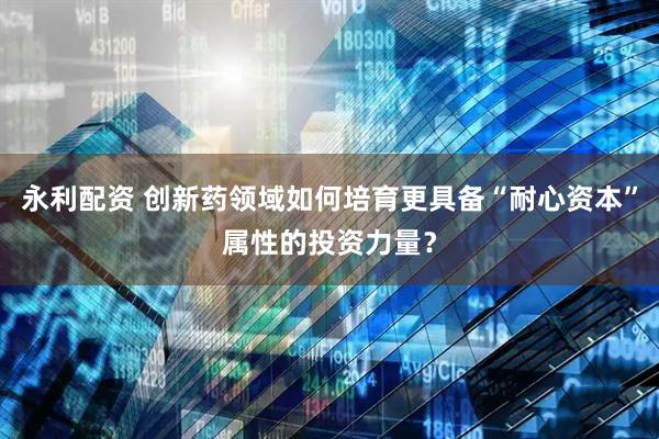 永利配资 创新药领域如何培育更具备“耐心资本”属性的投资力量？