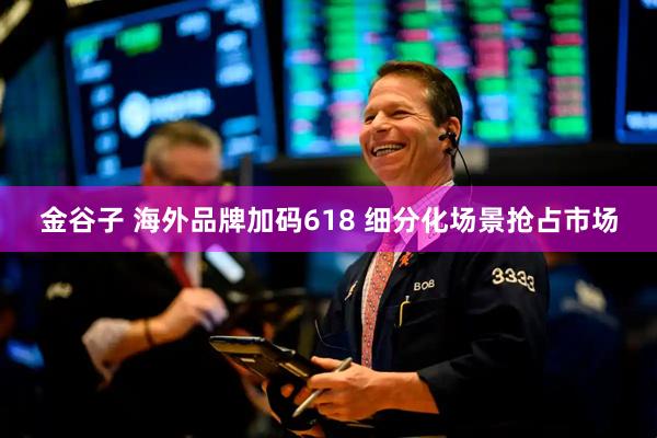 金谷子 海外品牌加码618 细分化场景抢占市场