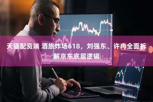 天猫配资端 酒旅炸场618，刘强东、许冉全面拆解京东底层逻辑