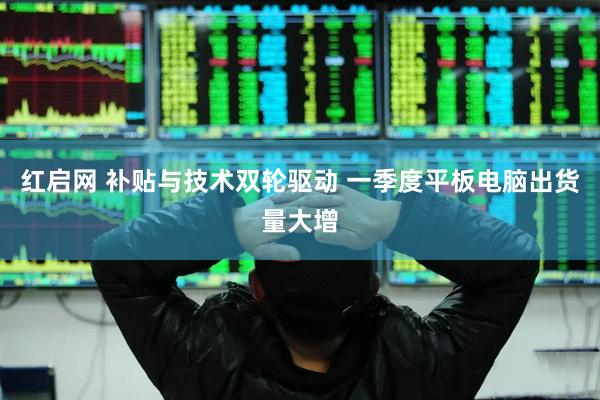 红启网 补贴与技术双轮驱动 一季度平板电脑出货量大增