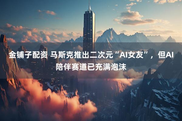 金铺子配资 马斯克推出二次元“AI女友”，但AI陪伴赛道已充满泡沫