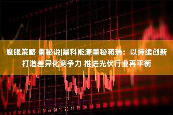 鹰眼策略 董秘说|晶科能源董秘蒋瑞：以持续创新打造差异化竞争力 推进光伏行业再平衡