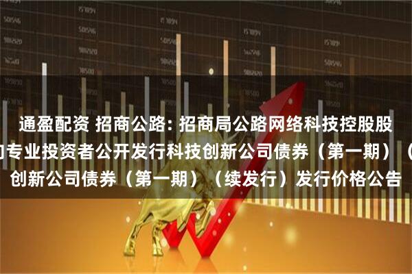通盈配资 招商公路: 招商局公路网络科技控股股份有限公司2025年面向专业投资者公开发行科技创新公司债券（第一期）（续发行）发行价格公告