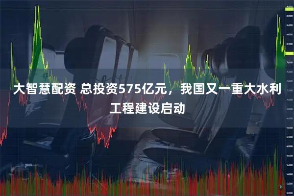 大智慧配资 总投资575亿元，我国又一重大水利工程建设启动