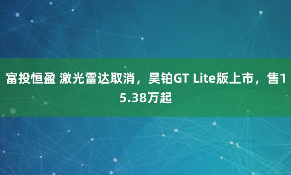 富投恒盈 激光雷达取消，昊铂GT Lite版上市，售15.38万起