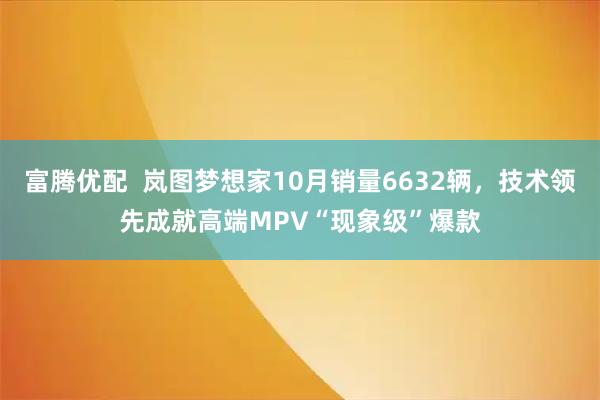 富腾优配  岚图梦想家10月销量6632辆，技术领先成就高端MPV“现象级”爆款