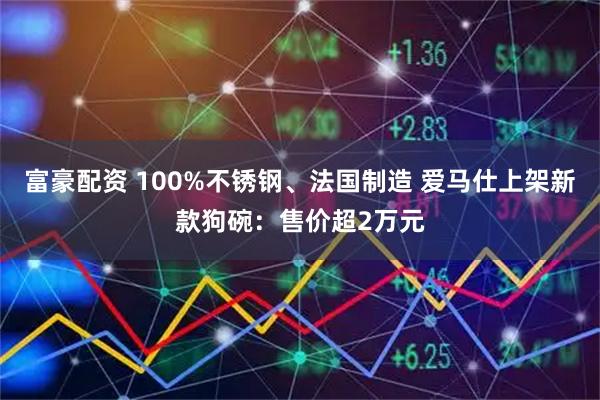 富豪配资 100%不锈钢、法国制造 爱马仕上架新款狗碗：售价超2万元