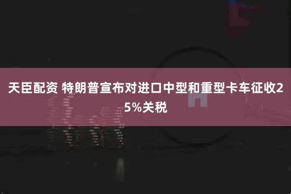 天臣配资 特朗普宣布对进口中型和重型卡车征收25%关税