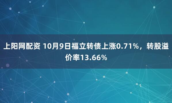 上阳网配资 10月9日福立转债上涨0.71%，转股溢价率13.66%
