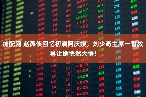 加配网 赵燕侠回忆初演阿庆嫂，刘少奇主席一番教导让她恍然大悟！