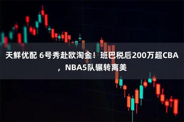 天鲜优配 6号秀赴欧淘金！班巴税后200万超CBA，NBA5队辗转离美