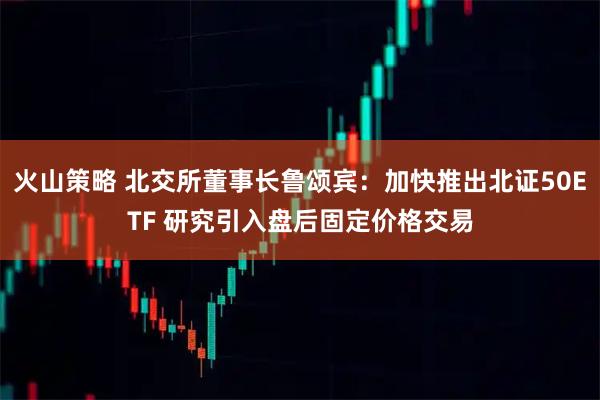 火山策略 北交所董事长鲁颂宾：加快推出北证50ETF 研究引入盘后固定价格交易