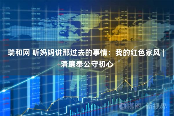 瑞和网 听妈妈讲那过去的事情：我的红色家风 | 清廉奉公守初心
