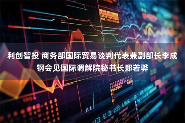 利创智投 商务部国际贸易谈判代表兼副部长李成钢会见国际调解院秘书长郑若骅