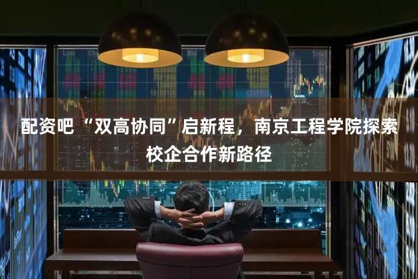 配资吧 “双高协同”启新程，南京工程学院探索校企合作新路径