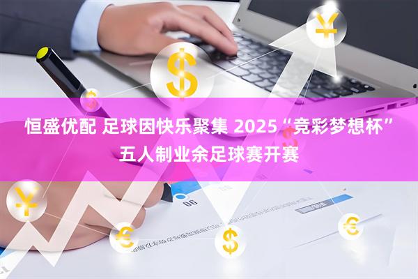 恒盛优配 足球因快乐聚集 2025“竞彩梦想杯”五人制业余足球赛开赛