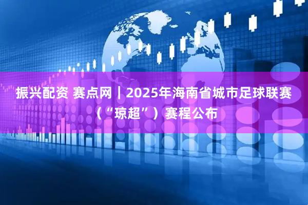 振兴配资 赛点网｜2025年海南省城市足球联赛（“琼超”）赛程公布