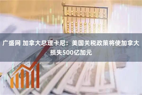 广盛网 加拿大总理卡尼：美国关税政策将使加拿大损失500亿加元