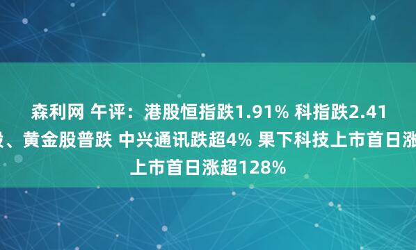 森利网 午评：港股恒指跌1.91% 科指跌2.41% 科网股、黄金股普跌 中兴通讯跌超4% 果下科技上市首日涨超128%