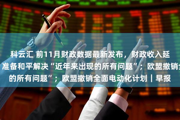 科云汇 前11月财政数据最新发布，财政收入延续低增长态势；普京：准备和平解决“近年来出现的所有问题”；欧盟撤销全面电动化计划｜早报