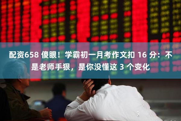 配资658 傻眼！学霸初一月考作文扣 16 分：不是老师手狠，是你没懂这 3 个变化