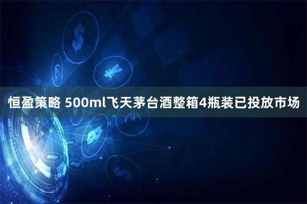 恒盈策略 500ml飞天茅台酒整箱4瓶装已投放市场