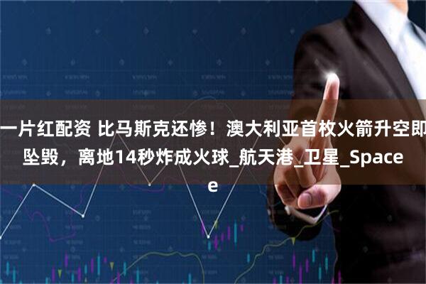一片红配资 比马斯克还惨！澳大利亚首枚火箭升空即坠毁，离地14秒炸成火球_航天港_卫星_Space