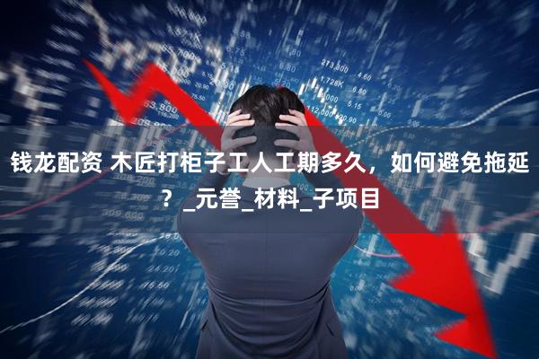 钱龙配资 木匠打柜子工人工期多久，如何避免拖延？_元誉_材料_子项目