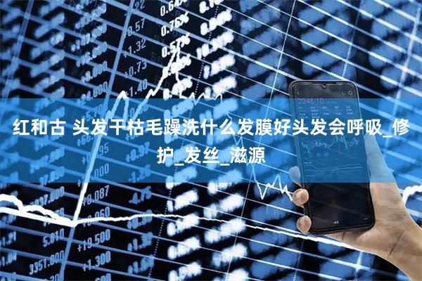 红和古 头发干枯毛躁洗什么发膜好头发会呼吸_修护_发丝_滋源