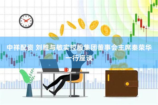 中祥配资 刘胜与敏实控股集团董事会主席秦荣华一行座谈