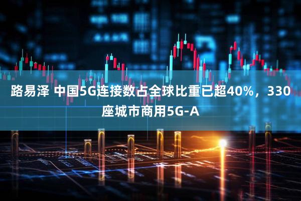 路易泽 中国5G连接数占全球比重已超40%，330座城市商用5G-A