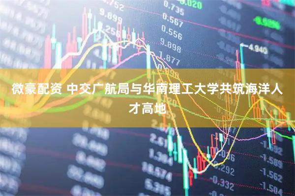 微豪配资 中交广航局与华南理工大学共筑海洋人才高地