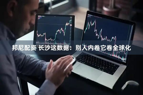 邦尼配资 长沙这数据：别人内卷它卷全球化