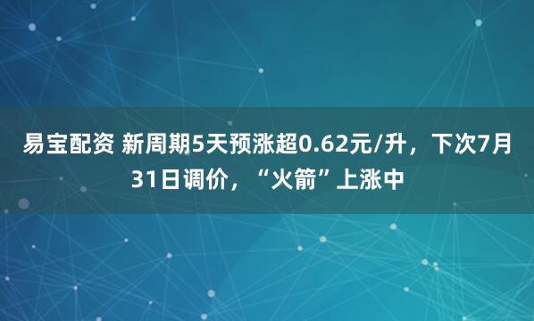 易宝配资 新周期5天预涨超0.62元/升，下次7月31日调价，“火箭”上涨中